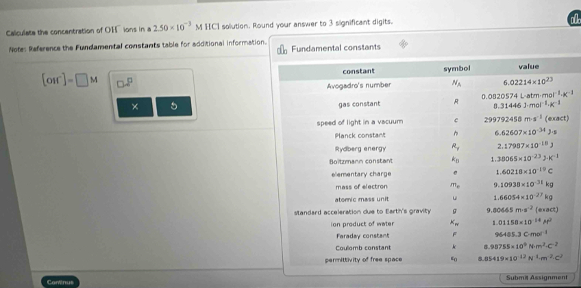 Calculate the concentration of OH ions in a 2.50* 10^(-3) M HCl solution. Round your answer to 3 significant digits.
o0
Note: Reference the Fundamental constants table for additional information. Fundamental constants
[OH^-]=□ M □ .8^(□)
× 5 
Continus Submit Assignment