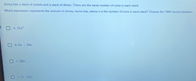 Jenny has a stack of mickels and a stack of dimes. There are the same number of coins in each stack
Which expression represents the amount of money Jenny has, where n is the number of cons in each stack? Choose the TWO correct answers
A 15n^3
5n+10n
-50
□ (3 10]m