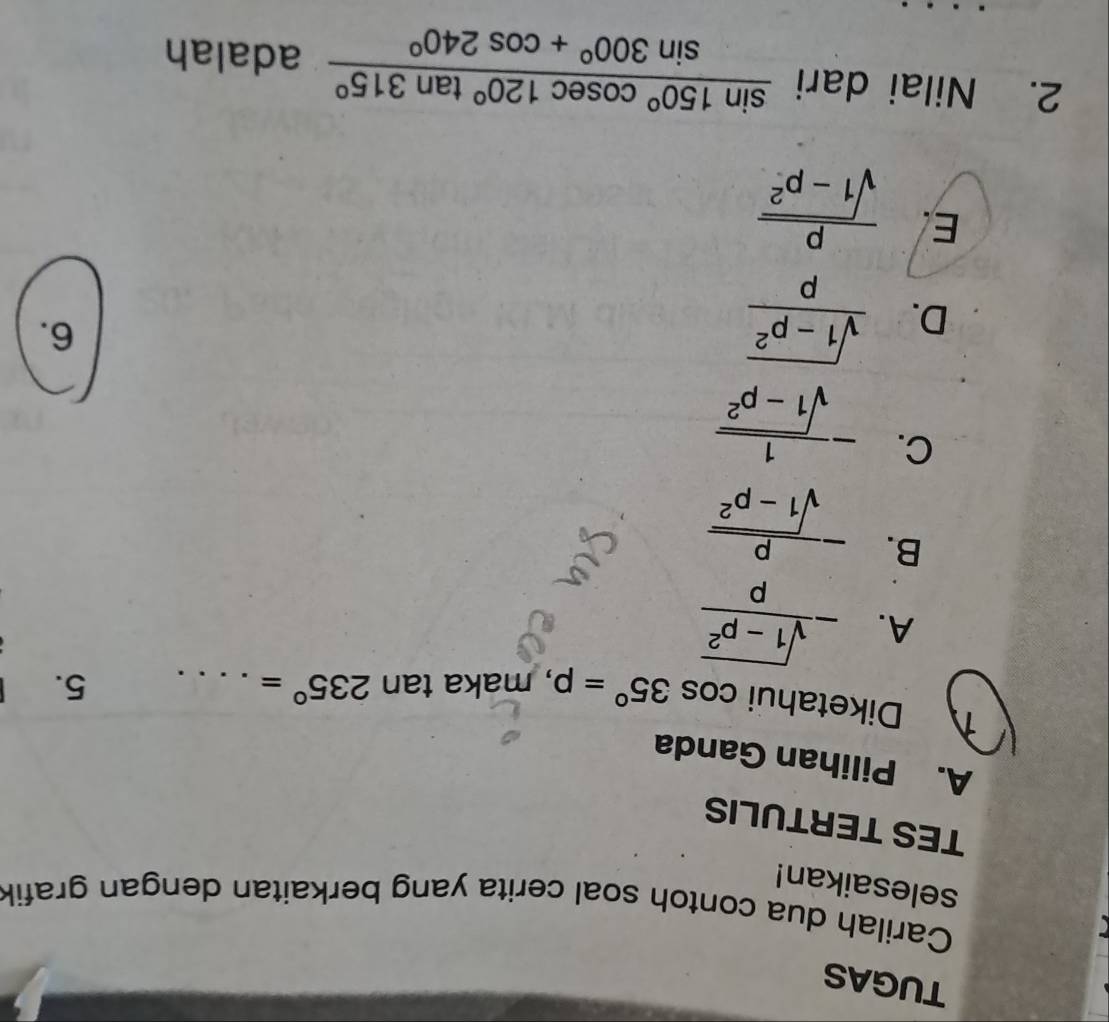 TUGAS
Carilah dua contoh soal cerita yang berkaitan dengan grafik
selesaikan!
TES TERTULIS
A. Pilihan Ganda
Diketahui cos 35°=p , maka tan 235°= _
5.
A. - (sqrt(1-p^2))/p 
B. - p/sqrt(1-p^2) 
C. - 1/sqrt(1-p^2) 
D.  (sqrt(1-p^2))/p 
6.
E.  p/sqrt(1-p^2) 
2. Nilai dari  sin 150°cos ec120°tan 315°/sin 300°+cos 240°  adalah