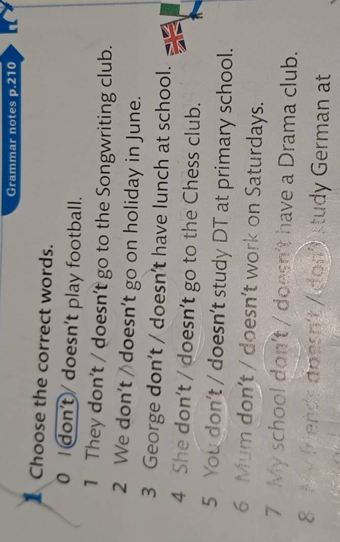 Grammar notes p.210 
1 Choose the correct words. 
0 Idon't/ doesn't play football. 
1 They don't / doesn't go to the Songwriting club. 
2 We don't doesn’t go on holiday in June. 
3 George don't / doesn’t have lunch at school. 
4 She don't / doesn’t go to the Chess club. 
5 You don't / doesn't study DT at primary school. 
6 Mum don’t / doesn’t work on Saturdays. 
7 My school don't / doesn't have a Drama club. 
8 My friends doesn't /Idon') study German at