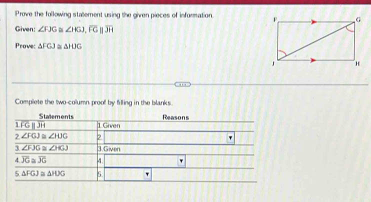 Prove the following statement using the given pieces of information.
Given: ∠ FJG≌ ∠ HGJ,overline FG||overline JH
Prove: △ FGJ≌ △ HJG
Complete the two-column proof by filling in the blanks.