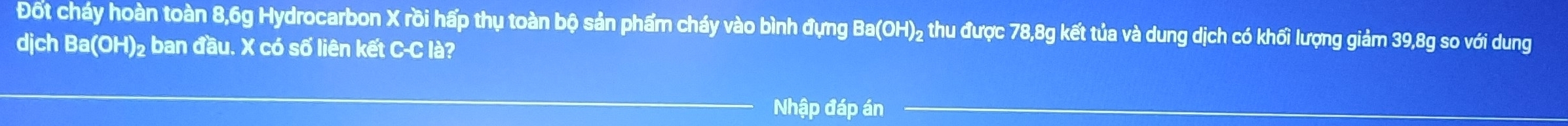 Đốt cháy hoàn toàn 8, 6g Hydrocarbon X rồi hấp thụ toàn bộ sản phẩm cháy vào bình đựng Ba(OH) ₂ thu được 78, 8g kết tủa và dung dịch có khối lượng giảm 39, 8g so với dung 
dịch Ba(OH) ₂ ban đầu. X có số liên kết C-C là? 
Nhập đáp án