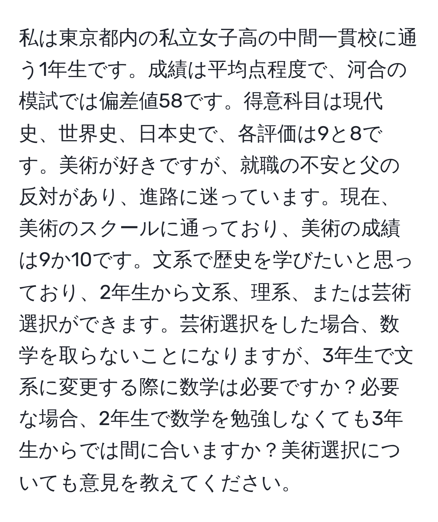 私は東京都内の私立女子高の中間一貫校に通う1年生です。成績は平均点程度で、河合の模試では偏差値58です。得意科目は現代史、世界史、日本史で、各評価は9と8です。美術が好きですが、就職の不安と父の反対があり、進路に迷っています。現在、美術のスクールに通っており、美術の成績は9か10です。文系で歴史を学びたいと思っており、2年生から文系、理系、または芸術選択ができます。芸術選択をした場合、数学を取らないことになりますが、3年生で文系に変更する際に数学は必要ですか？必要な場合、2年生で数学を勉強しなくても3年生からでは間に合いますか？美術選択についても意見を教えてください。