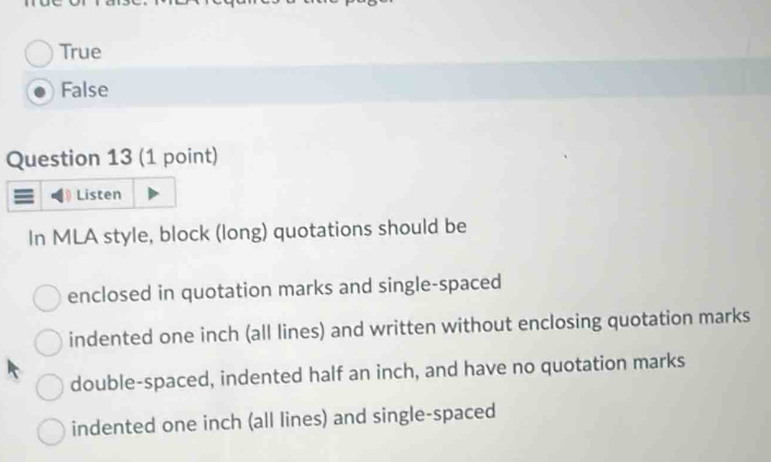 True
False
Question 13 (1 point)
Listen
In MLA style, block (long) quotations should be
enclosed in quotation marks and single-spaced
indented one inch (all lines) and written without enclosing quotation marks
double-spaced, indented half an inch, and have no quotation marks
indented one inch (all lines) and single-spaced