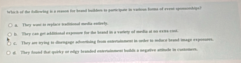 Which of the following is a reason for brand builders to participate in various forms of event sponsorships?
a. They want to replace traditional media entirely.
b. They can get additional exposure for the brand in a variety of media at no extra cost.
c. They are trying to disengage advertising from entertainment in order to reduce brand image exposures.
d. They found that quirky or edgy branded entertainment builds a negative attitude in customers.