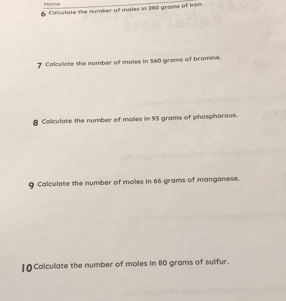 Name: 
6 Calculate the number of moles in 280 grams of iron. 
7 Calculate the number of moles in 560 grams of bromine. 
8 Calculate the number of moles in 93 grams of phosphorous. 
9 Calculate the number of moles in 66 grams of manganese. 
10 Calculate the number of moles in 80 grams of sulfur.