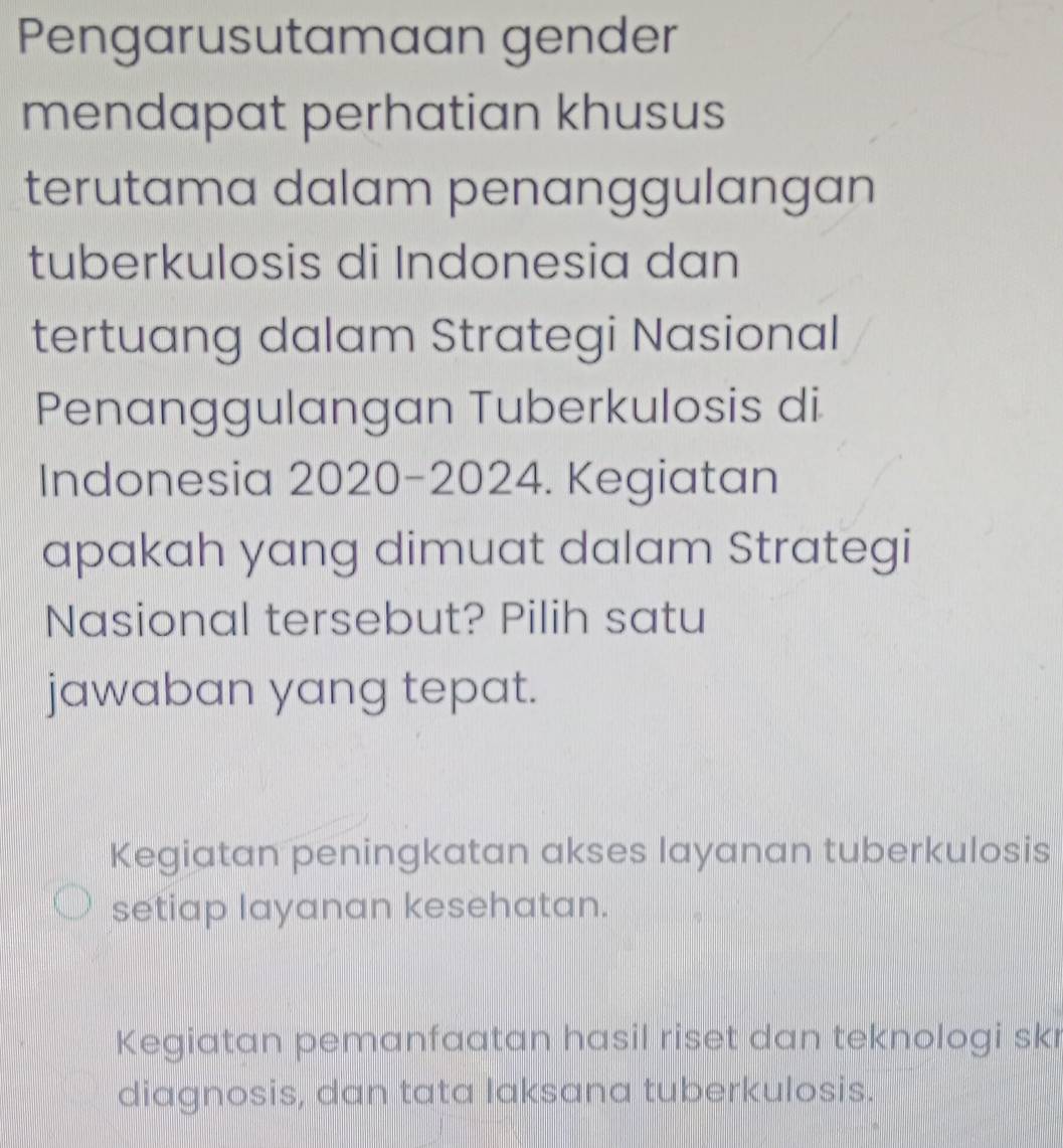 Pengarusutamaan gender
mendapat perhatian khusus
terutama dalam penanggulangan
tuberkulosis di Indonesia dan
tertuang dalam Strategi Nasional
Penanggulangan Tuberkulosis di
Indonesia 2020-2024. Kegiatan
apakah yang dimuat dalam Strategi
Nasional tersebut? Pilih satu
jawaban yang tepat.
Kegiatan peningkatan akses layanan tuberkulosis
setiap layanan kesehatan.
Kegiatan pemanfaatan hasil riset dan teknologi skr
diagnosis, dan tata laksana tuberkulosis.