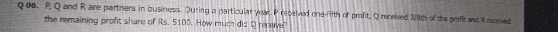 P Q and R are partners in business. During a particular year, P received one-fifth of profit, Q received 3/8th of the profit and R received 
the remaining profit share of Rs. 5100. How much did Q receive?