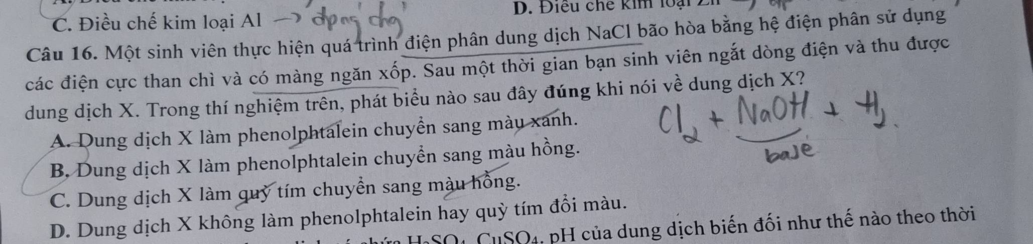 Điều chế kim loại 7
C. Điều chế kim loại Al → 
Câu 16. Một sinh viên thực hiện quá trình điện phân dung dịch NaCl bão hòa bằng hệ điện phân sử dụng
các điện cực than chì và có màng ngăn xốp. Sau một thời gian bạn sinh viên ngắt dòng điện và thu được
dung dịch X. Trong thí nghiệm trên, phát biểu nào sau đây đúng khi nói về dung dịch X?
A. Dung dịch X làm phenolphtalein chuyển sang màu xanh.
B Dung dịch X làm phenolphtalein chuyển sang màu hồng.
C. Dung dịch X làm quỷ tím chuyển sang màu hồng.
D. Dung dịch X không làm phenolphtalein hay quỳ tím đổi màu.
HSO4 CuSO4. pH của dung dịch biến đối như thế nào theo thời