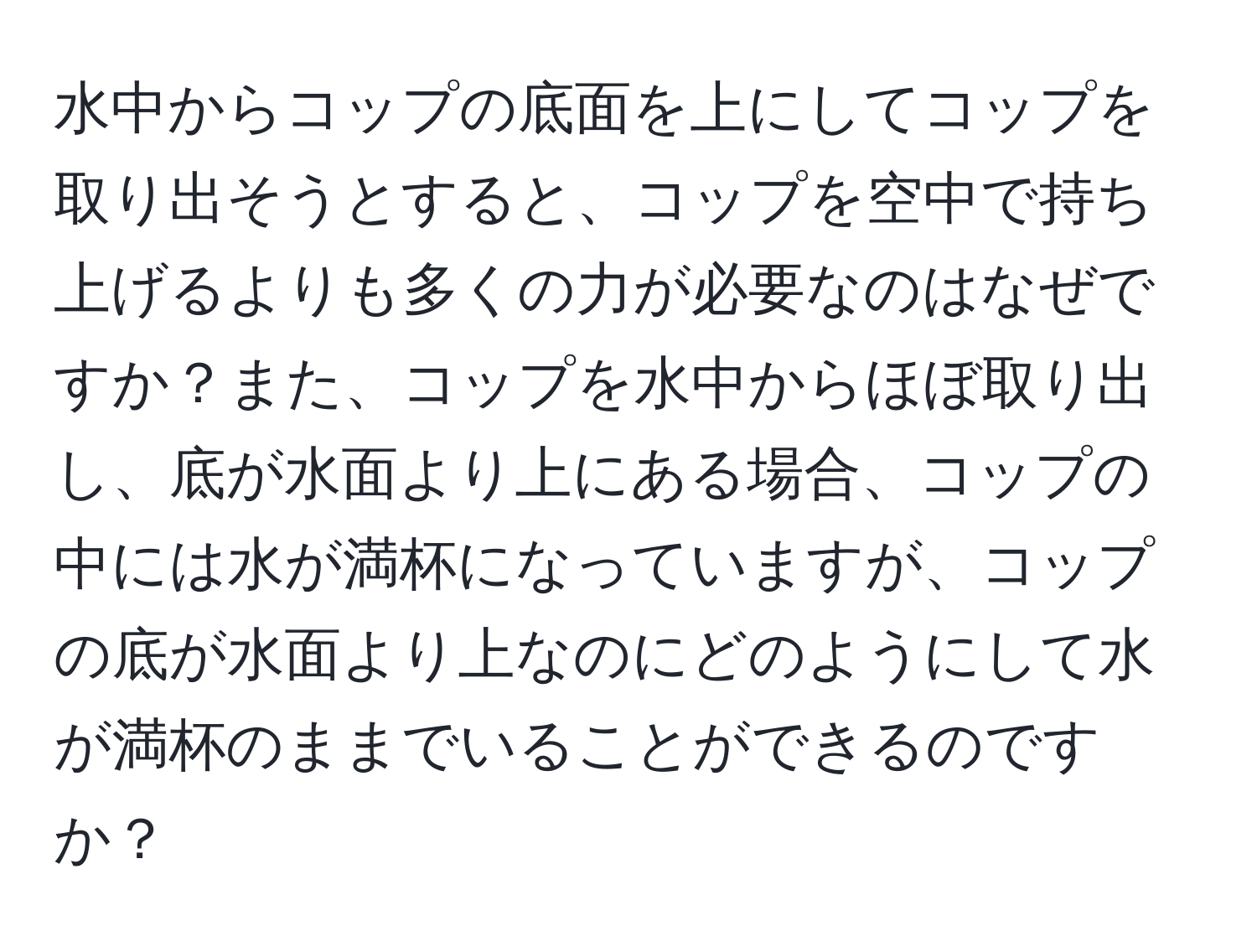 水中からコップの底面を上にしてコップを取り出そうとすると、コップを空中で持ち上げるよりも多くの力が必要なのはなぜですか？また、コップを水中からほぼ取り出し、底が水面より上にある場合、コップの中には水が満杯になっていますが、コップの底が水面より上なのにどのようにして水が満杯のままでいることができるのですか？