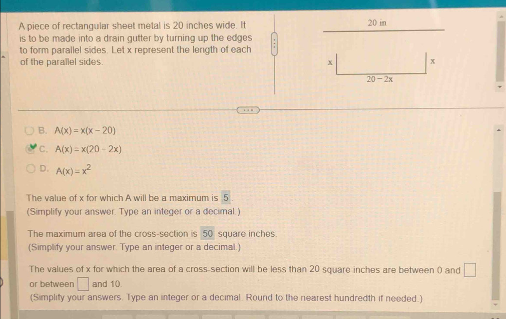 A piece of rectangular sheet metal is 20 inches wide. It
20 in
is to be made into a drain gutter by turning up the edges
to form parallel sides. Let x represent the length of each
of the parallel sides. x x
20-2x
B. A(x)=x(x-20)
C. A(x)=x(20-2x)
D. A(x)=x^2
The value of x for which A will be a maximum is 5
(Simplify your answer. Type an integer or a decimal.)
The maximum area of the cross-section is 50 square inches.
(Simplify your answer. Type an integer or a decimal.)
The values of x for which the area of a cross-section will be less than 20 square inches are between 0 and □
or between □ and 10.
(Simplify your answers. Type an integer or a decimal. Round to the nearest hundredth if needed.)