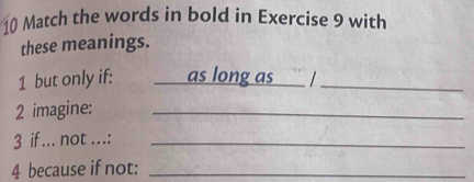 Match the words in bold in Exercise 9 with 
these meanings. 
1 but only if: as long as ` /_ 
2 imagine:_ 
3 if ... not ...:_ 
4 because if not:_