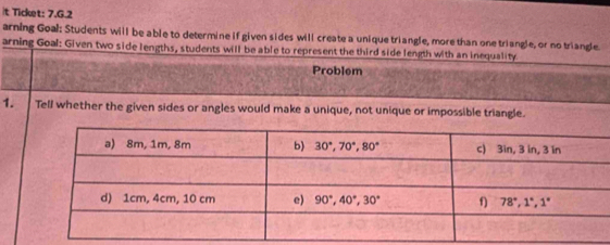 it Ticket: 7.G.2
arning Goal: Students will be able to determine if given sides will create a unique triangle, more than one triangle, or no triangle.
arning Goal: Given two side lengths, students will be able to represent the third side length with an inequality
Problem
1. Tell whether the given sides or angles would make a unique, not unique or impossible triangle.