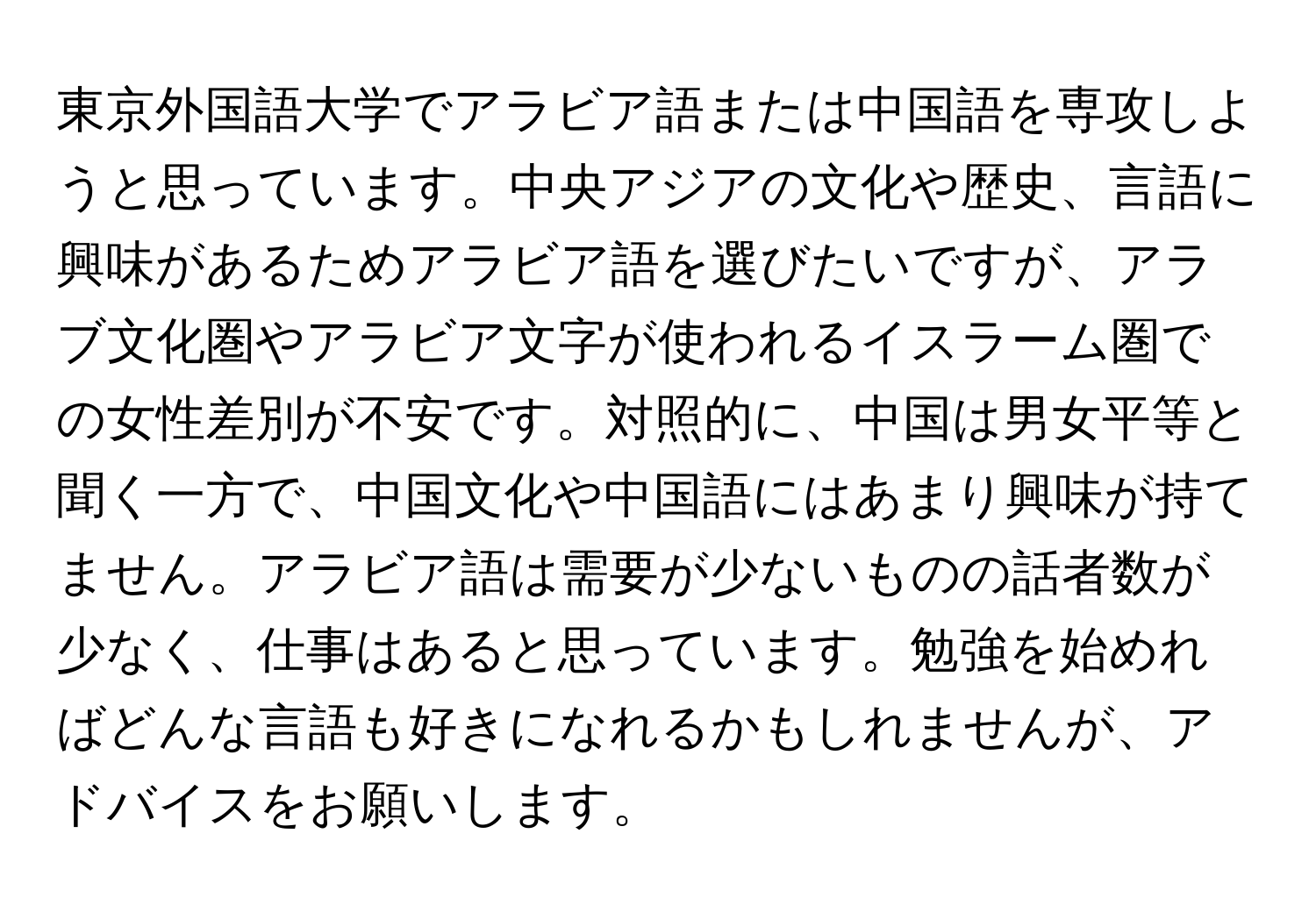 東京外国語大学でアラビア語または中国語を専攻しようと思っています。中央アジアの文化や歴史、言語に興味があるためアラビア語を選びたいですが、アラブ文化圏やアラビア文字が使われるイスラーム圏での女性差別が不安です。対照的に、中国は男女平等と聞く一方で、中国文化や中国語にはあまり興味が持てません。アラビア語は需要が少ないものの話者数が少なく、仕事はあると思っています。勉強を始めればどんな言語も好きになれるかもしれませんが、アドバイスをお願いします。