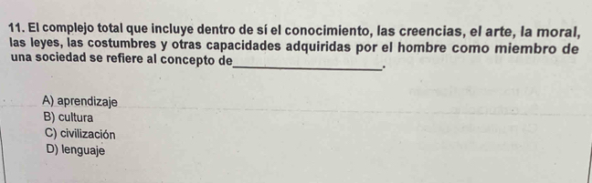 El complejo total que incluye dentro de sí el conocimiento, las creencias, el arte, la moral,
las leyes, las costumbres y otras capacidades adquiridas por el hombre como miembro de
una sociedad se refiere al concepto de
_.
A) aprendizaje
B) cultura
C) civilización
D) lenguaje