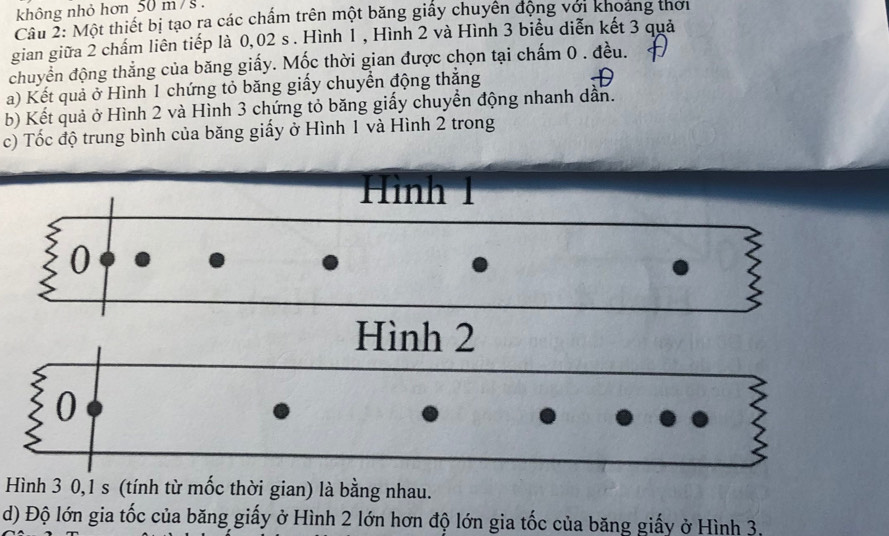 không nhỏ hơn 50 m / s. 
Câu 2: Một thiết bị tạo ra các chẩm trên một băng giấy chuyển động với khoảng thời 
gian giữa 2 chấm liên tiếp là 0,02 s. Hình 1 , Hình 2 và Hình 3 biểu diễn kết 3 quả 
chuyển động thẳng của băng giấy. Mốc thời gian được chọn tại chấm 0. đều. 
a) Kết quả ở Hình 1 chứng tỏ băng giấy chuyển động thăng 
b) Kết quả ở Hình 2 và Hình 3 chứng tỏ băng giấy chuyển động nhanh dẫn. 
c) Tốc độ trung bình của băng giấy ở Hình 1 và Hình 2 trong 
Hình 1
0
Hình 2
0
Hình 3 0, 1 s (tính từ mốc thời gian) là bằng nhau. 
d) Độ lớn gia tốc của băng giấy ở Hình 2 lớn hơn độ lớn gia tốc của băng giấy ở Hình 3.