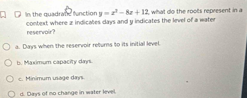 In the quadratic function y=x^2-8x+12 , what do the roots represent in a
context where x indicates days and y indicates the level of a water
reservoir?
a. Days when the reservoir returns to its initial level.
b. Maximum capacity days.
c. Minimum usage days.
d. Days of no change in water Ievel.