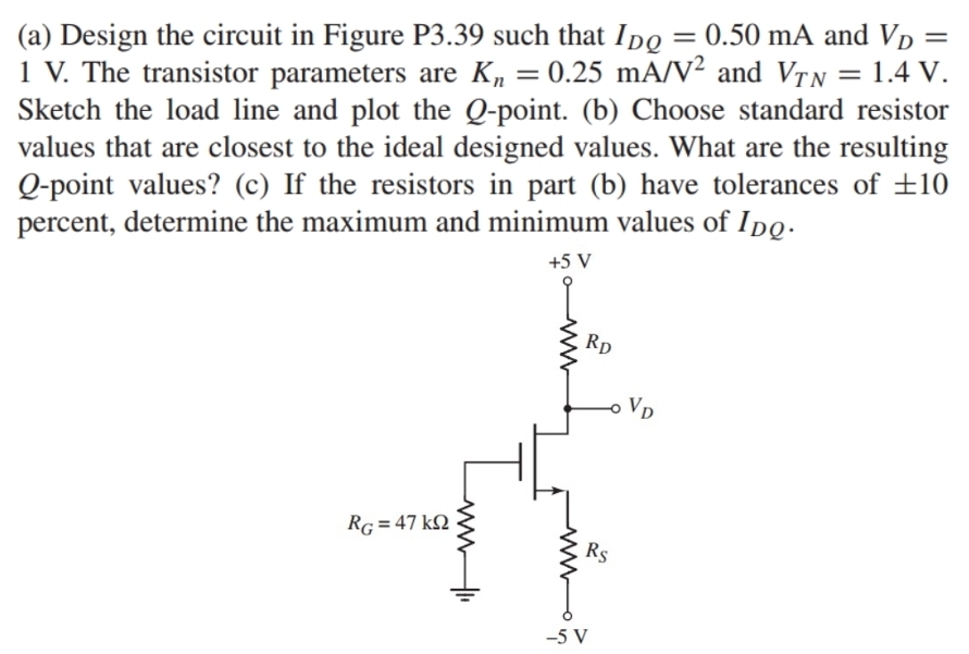 Design the circuit in Figure P3.39 such that I_DQ=0.50mA and V_D=
1 V. The transistor parameters are K_n=0.25mA/V^2 and V_TN=1.4V.
Sketch the load line and plot the Q-point. (b) Choose standard resistor
values that are closest to the ideal designed values. What are the resulting
Q-point values? (c) If the resistors in part (b) have tolerances of ± 10
percent, determine the maximum and minimum values of I_DQ.
-5 V