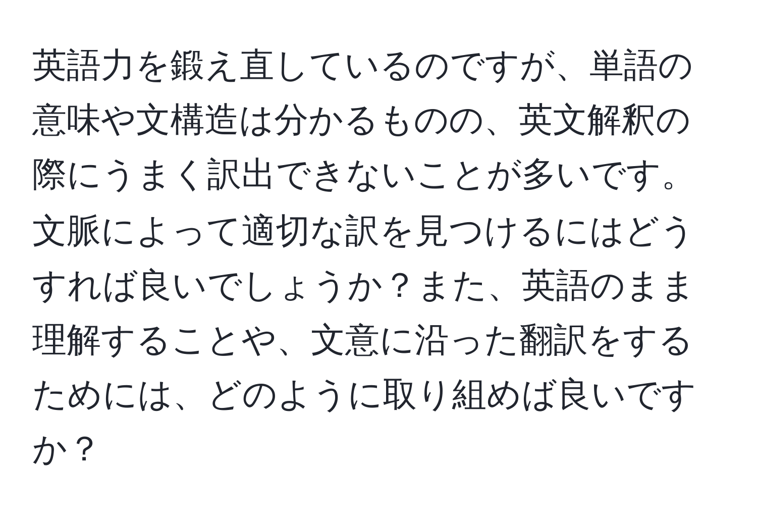 英語力を鍛え直しているのですが、単語の意味や文構造は分かるものの、英文解釈の際にうまく訳出できないことが多いです。文脈によって適切な訳を見つけるにはどうすれば良いでしょうか？また、英語のまま理解することや、文意に沿った翻訳をするためには、どのように取り組めば良いですか？