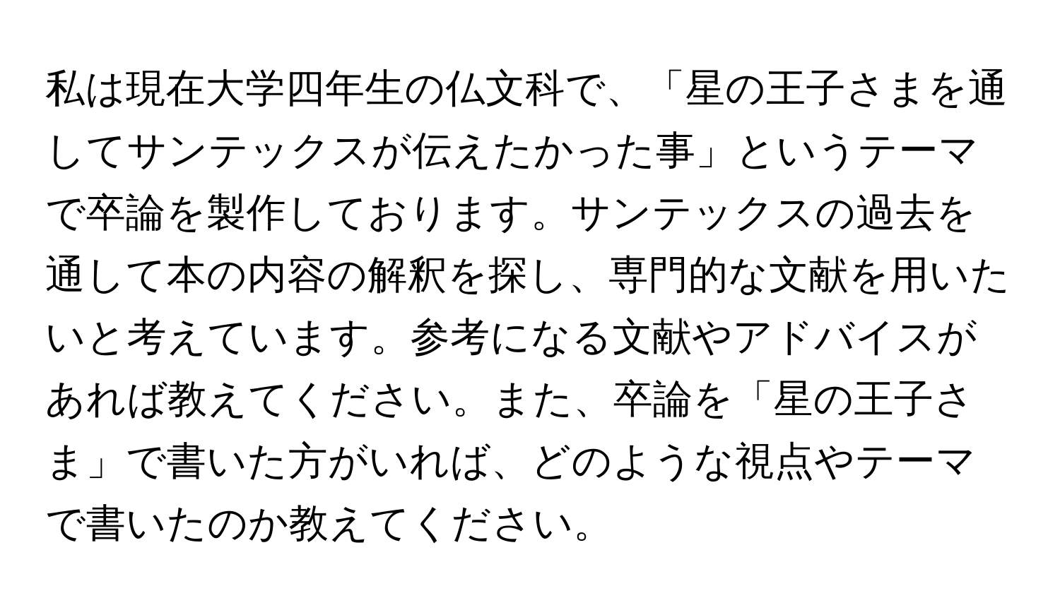 私は現在大学四年生の仏文科で、「星の王子さまを通してサンテックスが伝えたかった事」というテーマで卒論を製作しております。サンテックスの過去を通して本の内容の解釈を探し、専門的な文献を用いたいと考えています。参考になる文献やアドバイスがあれば教えてください。また、卒論を「星の王子さま」で書いた方がいれば、どのような視点やテーマで書いたのか教えてください。