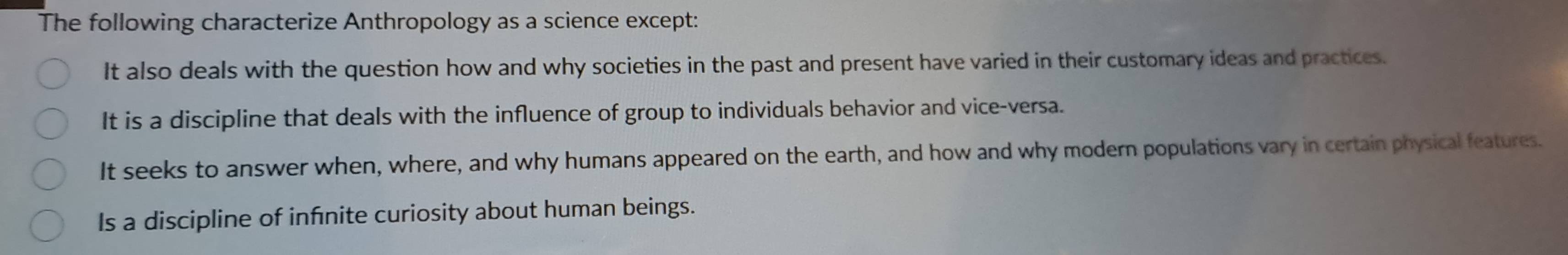The following characterize Anthropology as a science except:
It also deals with the question how and why societies in the past and present have varied in their customary ideas and practices.
It is a discipline that deals with the influence of group to individuals behavior and vice-versa.
It seeks to answer when, where, and why humans appeared on the earth, and how and why modern populations vary in certain physical features.
Is a discipline of infnite curiosity about human beings.