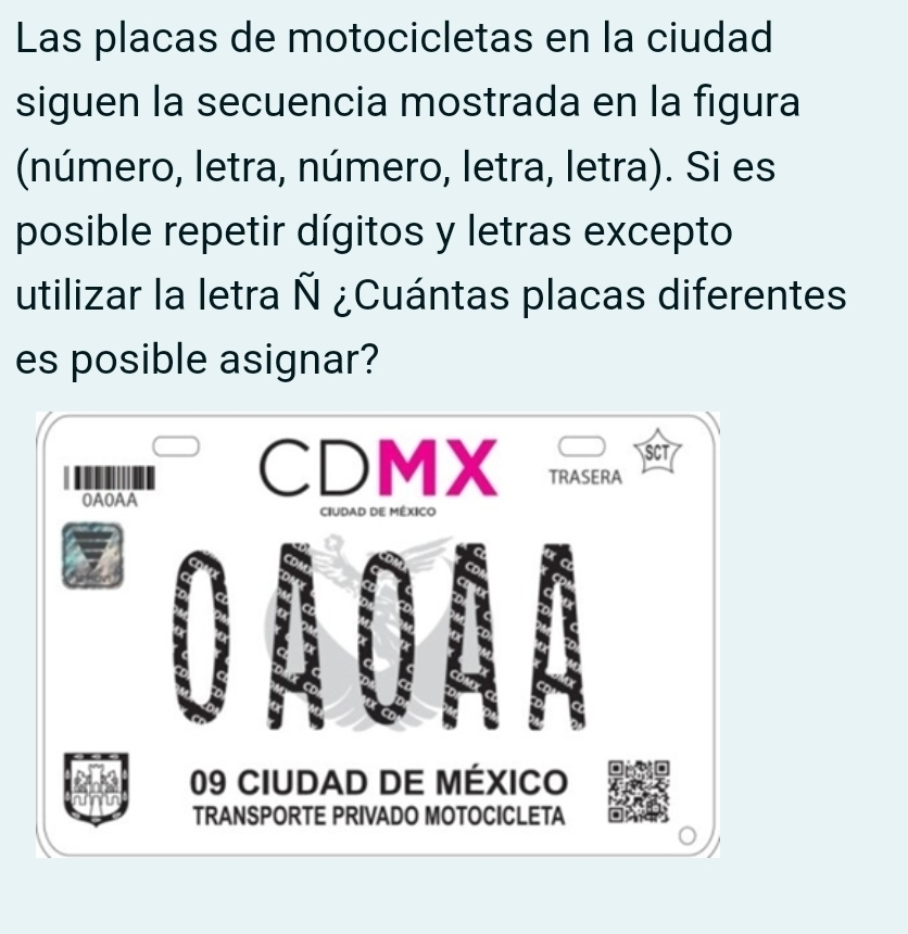 Las placas de motocicletas en la ciudad 
siguen la secuencia mostrada en la figura 
(número, letra, número, letra, letra). Si es 
posible repetir dígitos y letras excepto 
utilizar la letra Ñ ¿Cuántas placas diferentes 
es posible asignar? 
SCT 
CDMX TRASERA 
OAOAA 
CIUDAD DE MÉXICO 
09 CIUDAD DE MéXICo 
TRANSPORTE PRIVADO MOTOCICLETA