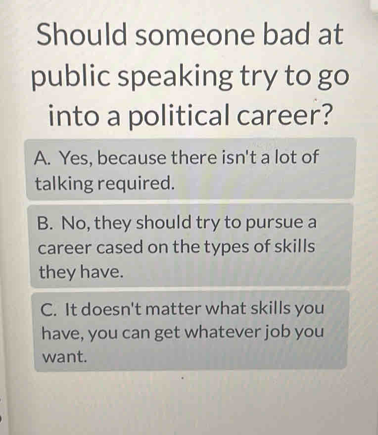 Should someone bad at
public speaking try to go
into a political career?
A. Yes, because there isn't a lot of
talking required.
B. No, they should try to pursue a
career cased on the types of skills
they have.
C. It doesn't matter what skills you
have, you can get whatever job you
want.