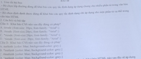 Tôm tắt bài học
* Bộ chọn lớp thường đùng để khai báo các quy tắc định đạng áp dụng chung cho nhiều phần từ trong văn bản
HTML
văn bàn HTML * Bộ chọn định đanh được dùng để khai báo các quy tắc định dạng chi áp dụng cho một phần tứ cụ thể trong
2. Câu hỏi và bài tập
Câu 1: Khai báo CSS nào sau đây đủng củ pháp?
A. tieude [font-size: 20px: font-family: "Arial";]
B. ticude font-size: 20px; font-family: "Arial":
C. *ticude font-size:20px: font-family: "Arial";
D. “tieude font-size: 20px; font-family: ''Arial'';
Câu 2: Khai báo CSS nào sau đây đùng củ pháp'''
A. nutlenh (color; blue; background-color: grey;)
B. *nutlenh color: blue; background-color: grey;
C. #nutlenh color: blue; background-color: grey;
D. nutienh (color; blue; background-color: grey:) hán HTML nào sau đây sẽ áp dụng