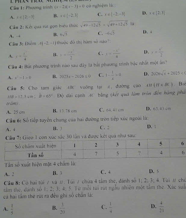 Phương trình (x-2)(x-3)=0 có nghiệm là::
A. x∈  2;-3 B. x∈  -2:3 C. x∈  -2:-3 D. x∈  2:3
Cầu 2: Kết quả rút gọn biểu thức sqrt(49-12sqrt 5)-sqrt(49+12sqrt 5) là:
A. -4
B. 6sqrt(5) C. -6sqrt(5) D. 4
Câu 3: Điệm A(-2;-1) thuộc đồ thị hàm số nào?:
A. y= x/4  B. y= (-x^2)/2  C. y= (-x^4)/4  D. y= x^2/2 
Cầu 4: Bắt phương trình nào sau dây là bắt phương trình bậc nhất một ấn?
A. x^2-1>0 B. 2025x-2026≤ 0 C. 1- 1/x >0 D. 2026sqrt(x)+2025
Câu 5: Cho tam giác ABC vuông tại 4, đường cao AH(H∈ BC) Biể
HB=12.5cm;widehat B=65° Độ dài cạnh AC bằng (kết quả làm tròn đến hàng phả
(rām).
A. 25 cm B. 13.78 cm C. 64.41 cm D. 63.43 cm
Câu 6: Số tiếp tuyến chung của hai đường tròn tiếp xúc ngoài là:
A. 4 B. 3 C. 2 D. 1
on xúc sắc 30 lần và được kết quả như sau:
Tần số xuất hiện mặt 4 chấm là:
A. 2 B. 3 C. 4 D. 5
Câu 8: Có hai túi / và / . Túi / chứa 4 tầm thẻ, đánh số 1; 2; 3; 4. Túi / chủ
tầm the, dánh số 1; 2; 3; 4; 5. Từ mỗi túi rút ngẫu nhiên một tấm thê. Xác suấ
ca hai tầm thẻ rút ra đều ghi số chẵn là:
D.
A.  1/5   3/20   1/4   4/21 
B.
C.