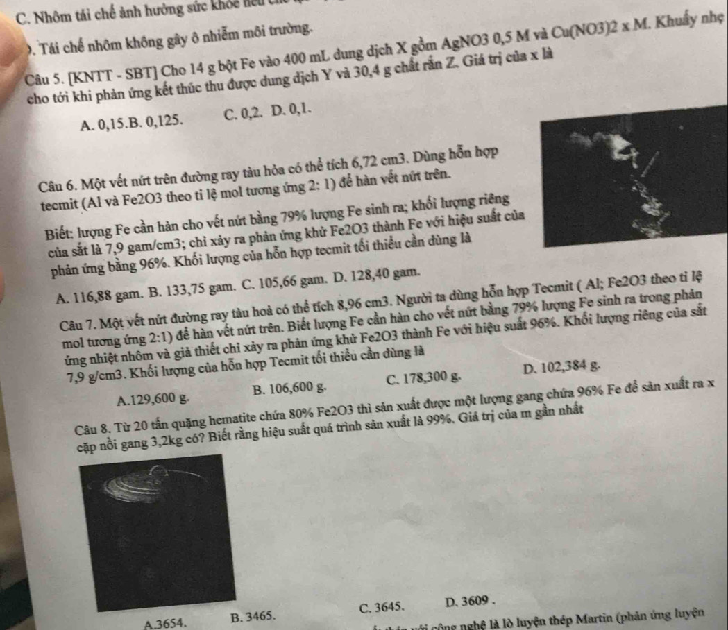 Nhôm tái chế ảnh hưởng sức khỏc hểu  C
0. Tái chế nhôm không gây ô nhiễm môi trường.
Câu 5. [KNTT - SBT] Cho 14 g bột Fe vào 400 mL dung dịch X gồm AgNO3 0,5 M và Cu(NO3)2 xM 1. Khuẩy nhẹ  
cho tới khi phản ứng kết thúc thu được dung dịch Y và 30,4 g chất rằn Z. Giá trị của x là
A. 0,15.B. 0,125. C. 0,2. D. 0,1.
Câu 6. Một vết nứt trên đường ray tàu hỏa có thể tích 6,72 cm3. Dùng hỗn hợp
tecmit (Al và Fe2O3 theo tỉ lệ mol tương ứng 2:1) để hàn vết nứt trên.
Biết: lượng Fe cần hàn cho vết nứt bằng 79% lượng Fe sinh ra; khối lượng riêng
của sắt là 7,9 gam/cm3; chỉ xảy ra phản ứng khử Fe2O3 thành Fe với hiệu suất của
phản ứng bằng 96%. Khối lượng của hỗn hợp tecmit tối thiểu cần dùng là
A. 116,88 gam. B. 133,75 gam. C. 105,66 gam. D. 128,40 gam.
Câu 7. Một vết nứt đường ray tàu hoả có thể tích 8,96 cm3. Người ta dùng hỗn hợp Tecmit ( Al; Fe2O3 theo tỉ lệ
mol tương ứng 2:1) để hàn vết nứt trên. Biết lượng Fe cần hàn cho vết nứt bằng 79% lượng Fe sinh ra trong phản
ứng nhiệt nhôm và giả thiết chi xảy ra phản ứng khử Fe2O3 thành Fe với hiệu suất 96%. Khối lượng riêng của sắt
7,9 g/cm3. Khối lượng của hỗn hợp Tecmit tối thiều cần dùng là
A.129,600 g. B. 106,600 g. C. 178,300 g. D. 102,384 g.
Câu 8. Từ 20 tấn quặng hematite chứa 80% Fe2O3 thì sản xuất được một lượng gang chứa 96% Fe đề sản xuất ra x
cặp nồi gang 3,2kg có? Biết rằng hiệu suất quá trình sản xuất là 99%. Giá trị của m gần nhất
A.3654. B465. C. 3645. D. 3609 .
Gi cộng nghệ là lò luyện thép Martin (phản ứng luyện