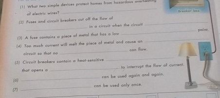 (1) What two simple devices protect homes from hazardous overheat? 
_ 
of electric wires? hen te 
(2) Fuses and circuit breakers cut off the flow of_ 
_ 
in a circuit when the circuit 
_point. 
_ 
(3) A fuse contains a piece of metal that has a low 
(4) Too much current will melt the piece of metal and cause an 
_ 
circuit so that no _can flow. 
(5) Circuit breakers contain a heat-sensitive 
that opens a _to interrupt the flow of current. 
_ 
can be used again and again. 
(6) 
(7 _can be used only once.