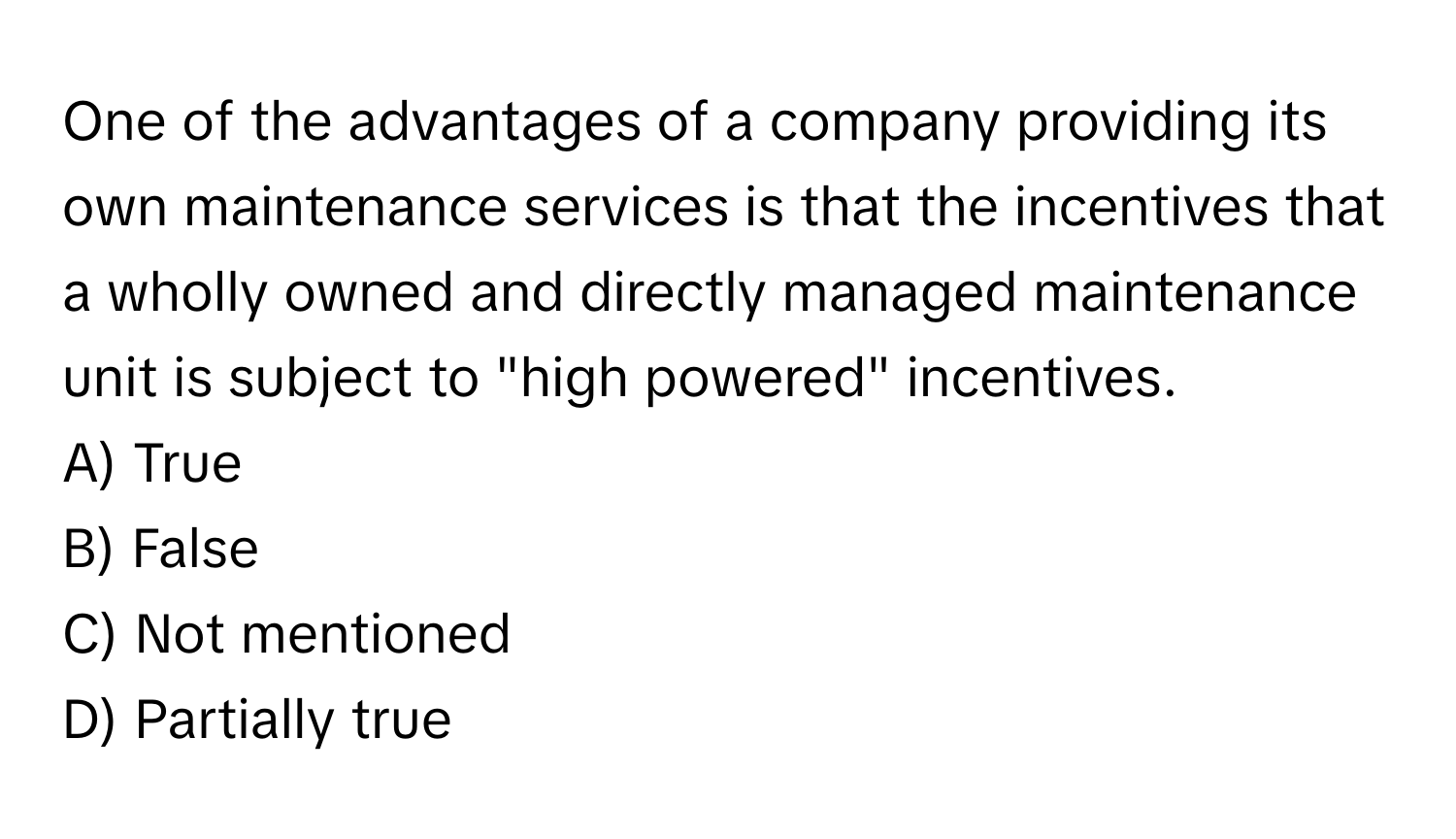 One of the advantages of a company providing its own maintenance services is that the incentives that a wholly owned and directly managed maintenance unit is subject to "high powered" incentives.

A) True 
B) False 
C) Not mentioned 
D) Partially true