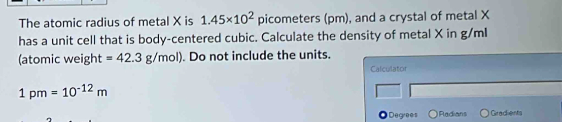 The atomic radius of metal X is 1.45* 10^2 picometers (pm), and a crystal of metal X
has a unit cell that is body-centered cubic. Calculate the density of metal X in g/ml
(atomic weight =42.3g/mol). Do not include the units. 
Calculator
1pm=10^(-12)m
a Degrees Radians Gradients