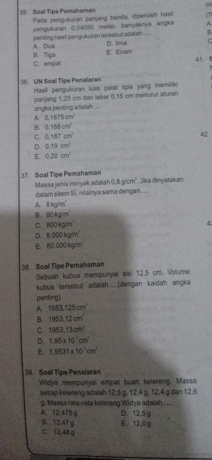 Soal Tipe Pemahaman dit
Pada pengukuran panjang benda, diperoleh hasil (T
pengukuran 0,04050 meter. banyaknya angka A
penting hasil pengukuran tersebut adalah.....
B
A. Dua D. lima
C
B.Tiga E. Enam
C. empat 41.8
     
36. UN Soal Tipe Penalaran
Hasil pengukuran luas pelat tipis yang memiliki
panjang 1,25 cm dan lebar 0,15 cm menurut aturan
angka penting adalah ....
A. 0.1875cm^2
B. 0.188cm^2
C. 0.187cm^2 42.
D. 0.19cm^2
E. 0.20cm^2
37. Soal Tipe Pemahaman
Massa jenis minyak adalah 0,8g/cm^3 Jika dinyatakan
dalam sitem Si, nilainya sama dengan.....
A. 8kg/m^3
B. 80kg/m^3
C. 800kg/m^3 4
D. 8.000kg/m^3
E. 80.000kg/m^3
38. Soal Tipe Pemahaman
Sebuah kubus mempunyai sisi 12,5 cm. Volume
kubus tersebut adalah.....(dengan kaidah angka
penting)
A. 1953.125cm^3
B. 1953,12cm^3
C. 1953.13cm^2
D. 1,95* 10^3cm^3
E. 1,9531* 10^3cm^3
39. Soal Tipe Penalaran
Widya mempunyai empat buah kelereng, Massa
setiap kelereng adalah 12,5 g, 12,4 g, 12,4 g dan 12,6
g. Massa rata-rata kelereng Widya adalah.....
A. 12.475 g D. 12.5 g
B. 12,47 g E. 12,0g
C. 12,48 g