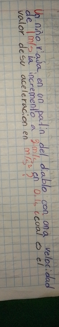 Un nino, viada en on patin del diablo con, and velocidad 
de Imsia incremento a Zmls en O. 1s ccoal es el 
valor desu aceleracion en m/ss^2