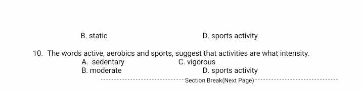 B. static D. sports activity
10. The words active, aerobics and sports, suggest that activities are what intensity.
A. sedentary C. vigorous
B. moderate D. sports activity
Section Break(Next Page)