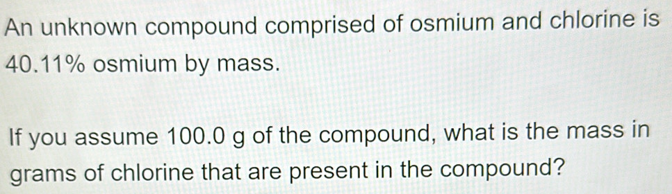 An unknown compound comprised of osmium and chlorine is
40.11% osmium by mass. 
If you assume 100.0 g of the compound, what is the mass in 
grams of chlorine that are present in the compound?