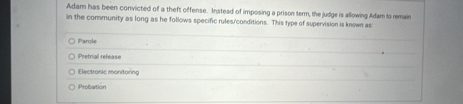 Adam has been convicted of a theft offense. Instead of imposing a prison term, the judge is allowing Adam to remain
in the community as long as he follows specific rules/conditions. This type of supervision is known as:
Parole
Pretrial release
Electronic monitoring
Probation