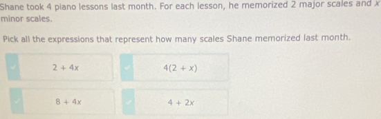 Shane took 4 piano lessons last month. For each lesson, he memorized 2 major scales and x
minor scales.
Pick all the expressions that represent how many scales Shane memorized last month.
2+4x
4(2+x)
8+4x
4+2x