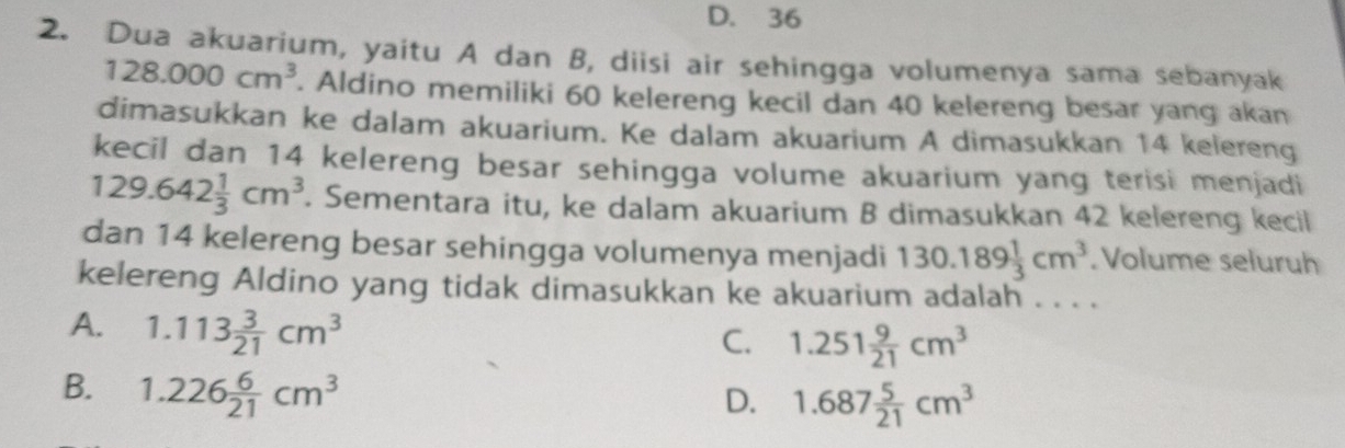 D. 36
2. Dua akuarium, yaitu A dan B, diisi air sehingga volumenya sama sebanyak
128.000cm^3. Aldino memiliki 60 kelereng kecil dan 40 kelereng besar yang akan
dimasukkan ke dalam akuarium. Ke dalam akuarium A dimasukkan 14 kelereng
kecil dan 14 kelereng besar sehingga volume akuarium yang terisi menjadi
129.642 1/3 cm^3. Sementara itu, ke dalam akuarium B dimasukkan 42 kelereng kecil
dan 14 kelereng besar sehingga volumenya menjadi 130.189 1/3 cm^3. Volume seluruh
kelereng Aldino yang tidak dimasukkan ke akuarium adalah . . . .
A. 1.113 3/21 cm^3
C. 1.251 9/21 cm^3
B. 1.226 6/21 cm^3
D. 1.687 5/21 cm^3