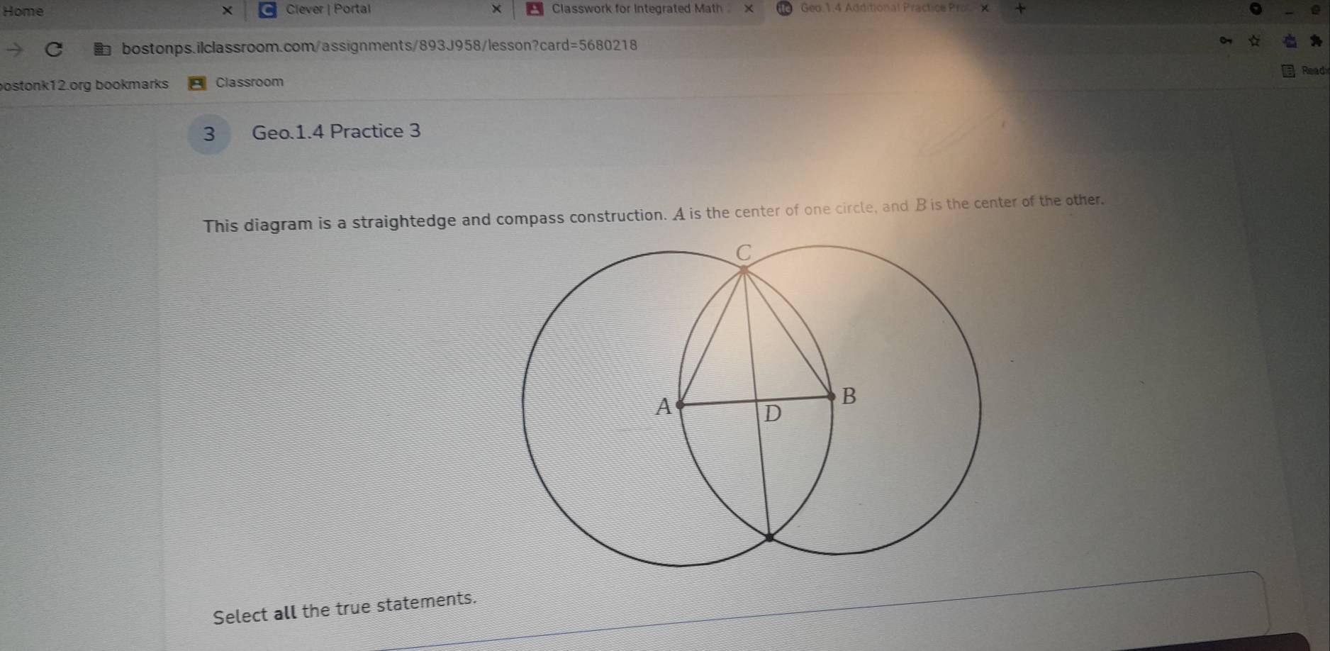 Home × Clever | Portal × Classwork for Integrated Math . Geo.1.4 Additional Practice Prol X 
C bostonps.ilclassroom.com/assignments/893J958/lesson?card=5680218 
Read 
bostonk12.org bookmarks Classroom 
3 Geo.1.4 Practice 3 
This diagram is a straightedge and compass construction. A is the center of one circle, and B is the center of the other. 
Select all the true statements.