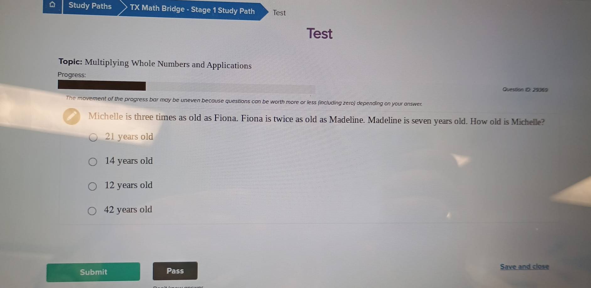 Study Paths TX Math Bridge - Stage 1 Study Path Test
Test
Topic: Multiplying Whole Numbers and Applications
Progress:
Question ID: 29869
The movement of the progress bar may be uneven because questions can be worth more or less (including zero) depending on your answer.
Michelle is three times as old as Fiona. Fiona is twice as old as Madeline. Madeline is seven years old. How old is Michelle?
21 years old
14 years old
12 years old
42 years old
Submit Pass
Save and close