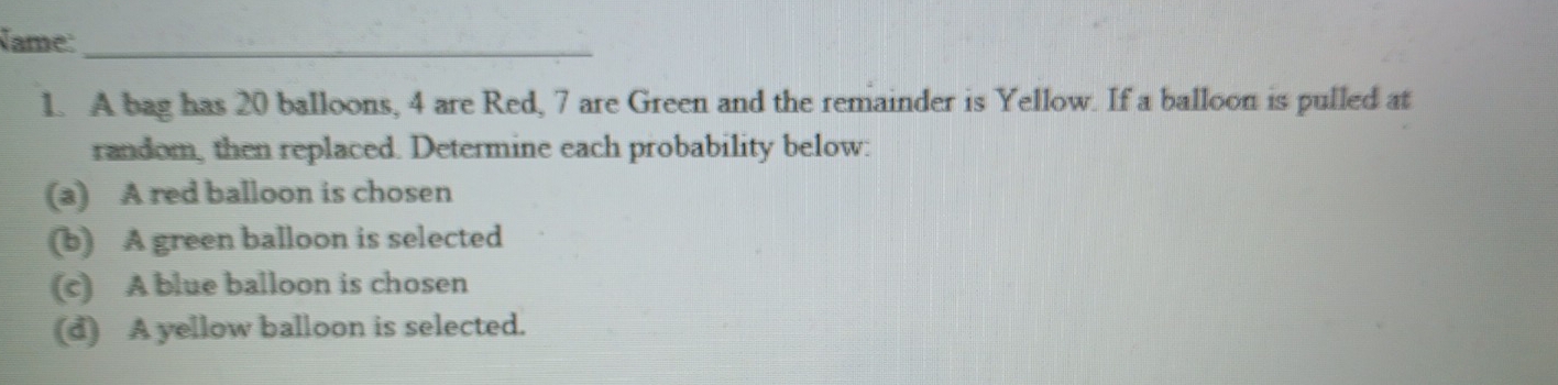 Name:_ 
1. A bag has 20 balloons, 4 are Red, 7 are Green and the remainder is Yellow. If a balloon is pulled at 
random, then replaced. Determine each probability below: 
(a) A red balloon is chosen 
(b) A green balloon is selected 
(c) A blue balloon is chosen 
(d) A yellow balloon is selected.