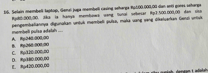 Selain membeli laptop, Genzi juga membeli casing seharga Rp100.000,00 dan anti gores seharga
Rp80.000,00. Jika ia hanya membawa uang tunai sebesar Rp2.500.000,00 dan sisa
pengembaliannya digunakan untuk membeli pulsa, maka uang yang dikeluarkan Genzi untuk
membeli pulsa adalah ....
A. Rp240.000,00
B. Rp260.000,00
C. Rp320.000,00
D. Rp380.000,00
E. Rp420.000,00
runiah, dengan t adalah