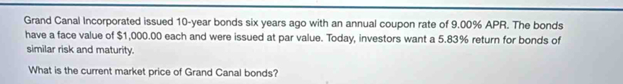 Grand Canal Incorporated issued 10-year bonds six years ago with an annual coupon rate of 9.00% APR. The bonds 
have a face value of $1,000.00 each and were issued at par value. Today, investors want a 5.83% return for bonds of 
similar risk and maturity. 
What is the current market price of Grand Canal bonds?