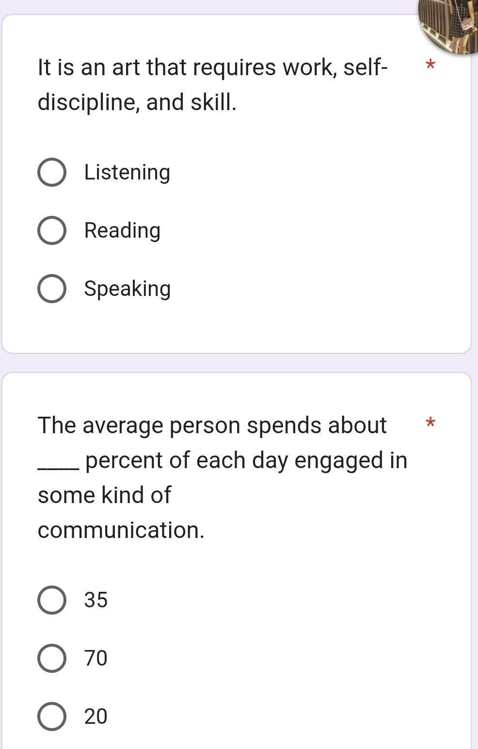 It is an art that requires work, self- *
discipline, and skill.
Listening
Reading
Speaking
The average person spends about €*
_percent of each day engaged in
some kind of
communication.
35
70
20