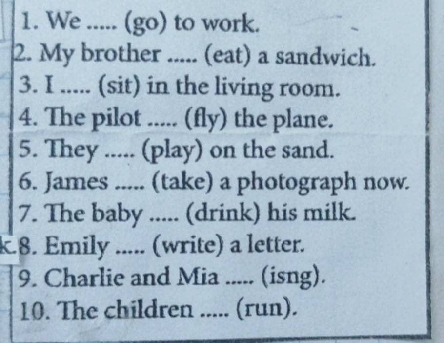 We ..... (go) to work. 
2. My brother ..... (eat) a sandwich. 
3. I ..... (sit) in the living room. 
4. The pilot ..... (fly) the plane. 
5. They ..... (play) on the sand. 
6. James ..... (take) a photograph now. 
7. The baby ..... (drink) his milk. 
k8. Emily ..... (write) a letter. 
9. Charlie and Mia ..... (isng). 
10. The children ..... (run).