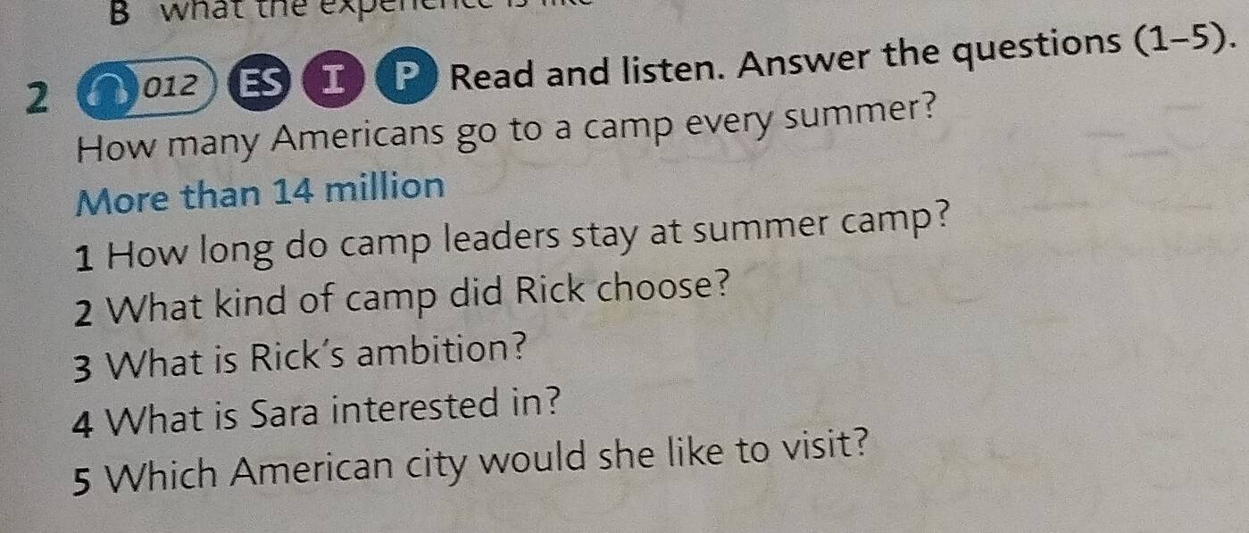 what the expene 
2 012 I P Read and listen. Answer the questions (1-5). 
How many Americans go to a camp every summer? 
More than 14 million
1 How long do camp leaders stay at summer camp? 
2 What kind of camp did Rick choose? 
3 What is Rick’s ambition? 
4 What is Sara interested in? 
5 Which American city would she like to visit?