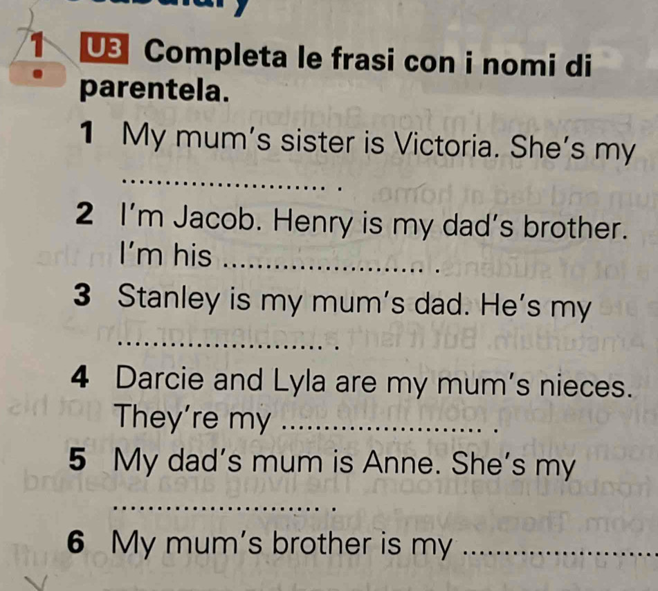 Completa le frasi con i nomi di 
parentela. 
1 My mum's sister is Victoria. She's my 
_ 
2 I'm Jacob. Henry is my dad's brother. 
I'm his_ 
3 Stanley is my mum's dad. He's my 
_ 
4 Darcie and Lyla are my mum's nieces. 
They're my_ 
5 My dad's mum is Anne. She's my 
_ 
6 My mum's brother is my_