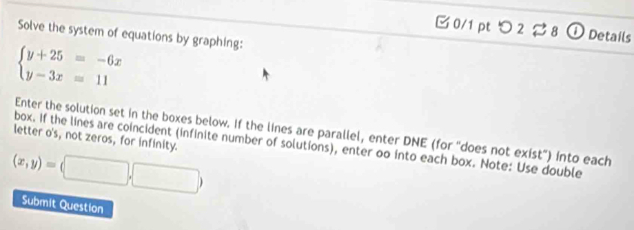 つ 2 ⇄ 8 ① Details
Solve the system of equations by graphing:
beginarrayl y+25=-6x y-3x=11endarray.
Enter the solution set in the boxes below. If the lines are parallel, enter DNE (for "does not exist”) into each
letter o's, not zeros, for infinity.
box. If the lines are coincident (infinite number of solutions), enter oo into each box. Note: Use double
(x,y)=(□ ,□ )
Submit Question